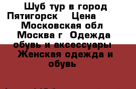 Шуб-тур в город Пятигорск  › Цена ­ 500 - Московская обл., Москва г. Одежда, обувь и аксессуары » Женская одежда и обувь   
